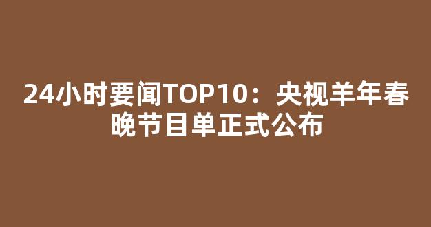 24小时要闻TOP10：央视羊年春晚节目单正式公布