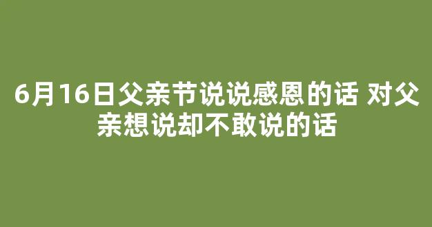 6月16日父亲节说说感恩的话 对父亲想说却不敢说的话