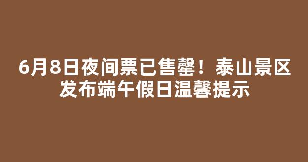 6月8日夜间票已售罄！泰山景区发布端午假日温馨提示